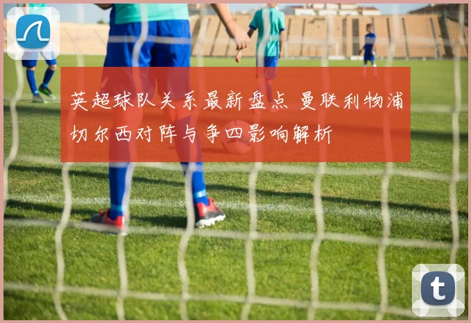英超球队关系最新盘点 曼联利物浦切尔西对阵与争四影响解析