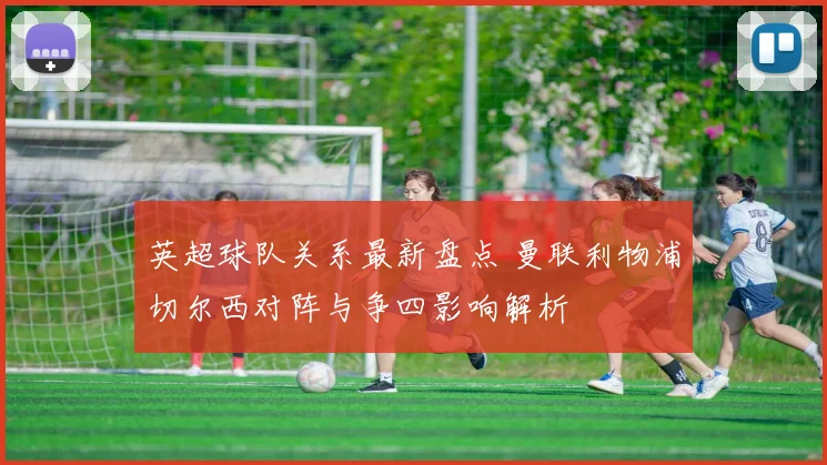 英超球队关系最新盘点 曼联利物浦切尔西对阵与争四影响解析