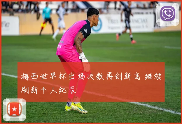 梅西世界杯出场次数再创新高 继续刷新个人纪录