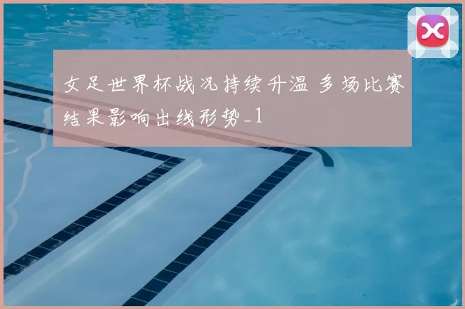 女足世界杯战况持续升温 多场比赛结果影响出线形势_1