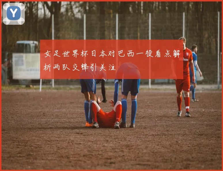 女足世界杯日本对巴西一役看点解析两队交锋引关注