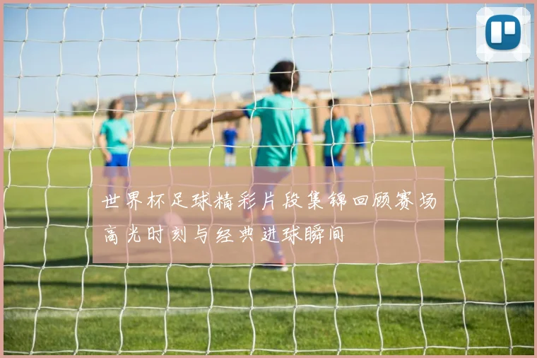 世界杯足球精彩片段集锦回顾赛场高光时刻与经典进球瞬间